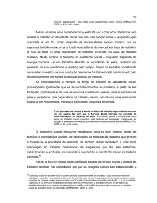 90
demais assalariados – não erige essa característica como central (IAMAMOTO,
2008, p. 418, grifo nosso).
Assim, estamos aqui considerando o valor de uso como uma referência para
pensar o trabalho do assistente social que tem uma função social – enquanto ação
orientada a um fim, como resposta às necessidades sociais. Porém, que se
expressa também como uma unidade contraditória da mercadoria força de trabalho,
já que se trata de uma quantidade de trabalho investido, ou seja, de trabalho
humano. Neste sentido, o trabalho do assistente social – enquanto dispêndio de
energia humana - é um trabalho abstrato, a substância de valor, podendo ser
pensado na sua quantidade e medido pelo tempo: tempo de trabalho socialmente
necessário investido na sua produção (elemento histórico-social) condicionado pelo
desenvolvimento das forças produtivas sociais do trabalho.
Ao considerarmos a compra da força de trabalho do assistente social,
pressupomos igualmente que os seus conhecimentos acumulados, a partir de sua
formação profissional e de sua experiência constituem valores úteis e necessários
para a sociedade. Sua capacidade de trabalho, assim, constitui-se uma mercadoria
sujeita a ser remunerada, trocada e consumida. Segundo Iamamoto,
Esse processo de compra e venda da força de trabalho especializada em troca
de um salário faz com que o Serviço Social ingresse no universo da
mercantilização, no universo do valor. A profissão passa a constituir-se como
parte do trabalho social produzido pelo conjunto da sociedade. Participando da
criação e prestação de serviços que atendem às necessidades sociais (IAMAMOTO,
2008, p. 24, grifo nosso).
O assistente social enquanto trabalhador situa-se num terreno denso de
tensões e contradições sociais. As imposições do mercado de trabalho que tendem
a inclinar-se à prioridade do mercado no sentido liberal conduzem a uma mera
adequação do trabalho profissional, às exigências que lhe são estranhas,
subordinando a profissão ao mercado e sujeitando o assistente social ao trabalho
alienado.83
Assim, o Serviço Social como profissão situada na divisão social e técnica do
trabalho coletivo, nas sociedades em que as relações sociais são estabelecidas a
83
A divisão social do trabalho não é só uma divisão qualitativamente do trabalho, cujos variados trabalhos
satisfazem variadas necessidades do ponto de vista do valor de uso dos produtos ou serviços trocados; supõe
relações de classes, supõe a propriedade, supõe uma forma histórica e científica do trabalho [...] na sociedade
capitalista e na forma de propriedade privada que lhe corresponde, o trabalho humano é expressão da
atividade humana num contexto de alienação e a divisão do trabalho é a expressão econômica do caráter
social do trabalho dentro da alienação (IAMAMOTO, 2008, p. 420).
 