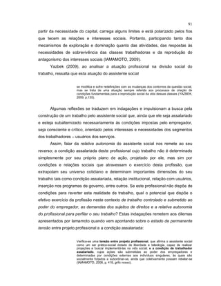 91
partir da necessidade do capital, carrega alguns limites e está polarizado pelos fios
que tecem as relações e interesses sociais. Portanto, participando tanto dos
mecanismos de exploração e dominação quanto das atividades, das respostas às
necessidades de sobrevivência das classes trabalhadoras e da reprodução do
antagonismo dos interesses sociais (IAMAMOTO, 2009).
Yazbek (2009), ao analisar a atuação profissional na divisão social do
trabalho, ressalta que esta atuação do assistente social
se modifica e sofre redefinições com as mudanças dos contornos da questão social,
mas se trata de uma atuação sempre referida aos processos de criação de
condições fundamentais para a reprodução social da vida dessas classes (YAZBEK,
2009, p.135).
Algumas reflexões se traduzem em indagações e impulsionam a busca pela
construção de um trabalho pelo assistente social que, ainda que ele seja assalariado
e esteja subalternizado necessariamente às condições impostas pelo empregador,
seja consciente e crítico, orientado pelos interesses e necessidades dos segmentos
dos trabalhadores – usuários dos serviços.
Assim, falar da relativa autonomia do assistente social nos remete ao seu
reverso; a condição assalariada deste profissional cujo trabalho não é determinado
simplesmente por seu próprio plano de ação, projetado por ele, mas sim por
condições e relações sociais que atravessam o exercício desta profissão, que
extrapolam seu universo cotidiano e determinam importantes dimensões do seu
trabalho tais como condição assalariada, relação institucional, relação com usuários,
inserção nos programas de governo, entre outros. Se este profissional não dispõe de
condições para reverter esta realidade de trabalho, qual o potencial que dispõe o
efetivo exercício da profissão neste contexto de trabalho controlado e submetido ao
poder do empregador, as demandas dos sujeitos de direitos e a relativa autonomia
do profissional para perfilar o seu trabalho? Estas indagações remetem aos dilemas
apresentados por Iamamoto quando vem apontando sobre o estado de permanente
tensão entre projeto profissional e a condição assalariada:
Verifica-se uma tensão entre projeto profissional, que afirma o assistente social
como um ser prático-social dotado de liberdade e teleologia, capaz de realizar
projeções e buscar implementá-las na vida social; e a condição de trabalhador
assalariado, cujas ações são submetidas ao poder dos empregadores e
determinadas por condições externas aos indivíduos singulares, às quais são
socialmente forjados a subordinar-se, ainda que coletivamente possam rebelar-se
(IAMAMOTO, 2008, p. 416, grifo nosso).
 