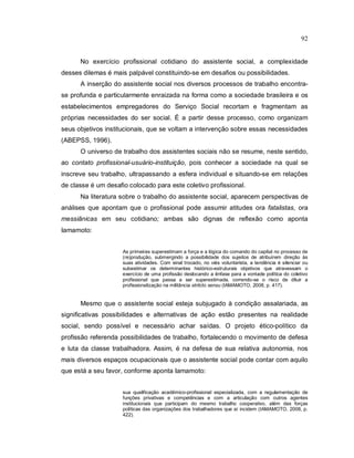 92
No exercício profissional cotidiano do assistente social, a complexidade
desses dilemas é mais palpável constituindo-se em desafios ou possibilidades.
A inserção do assistente social nos diversos processos de trabalho encontra-
se profunda e particularmente enraizada na forma como a sociedade brasileira e os
estabelecimentos empregadores do Serviço Social recortam e fragmentam as
próprias necessidades do ser social. É a partir desse processo, como organizam
seus objetivos institucionais, que se voltam a intervenção sobre essas necessidades
(ABEPSS, 1996).
O universo de trabalho dos assistentes sociais não se resume, neste sentido,
ao contato profissional-usuário-instituição, pois conhecer a sociedade na qual se
inscreve seu trabalho, ultrapassando a esfera individual e situando-se em relações
de classe é um desafio colocado para este coletivo profissional.
Na literatura sobre o trabalho do assistente social, aparecem perspectivas de
análises que apontam que o profissional pode assumir atitudes ora fatalistas, ora
messiânicas em seu cotidiano; ambas são dignas de reflexão como aponta
Iamamoto:
As primeiras superestimam a força e a lógica do comando do capital no processo de
(re)produção, submergindo a possibilidade dos sujeitos de atribuírem direção às
suas atividades. Com sinal trocado, no viés voluntarista, a tendência é silenciar ou
subestimar os determinantes histórico-estruturais objetivos que atravessam o
exercício de uma profissão deslocando a ênfase para a vontade política do coletivo
profissional que passa a ser superestimada, correndo-se o risco de diluir a
profissionalização na militância stritcto sensu (IAMAMOTO, 2008, p. 417).
Mesmo que o assistente social esteja subjugado à condição assalariada, as
significativas possibilidades e alternativas de ação estão presentes na realidade
social, sendo possível e necessário achar saídas. O projeto ético-político da
profissão referenda possibilidades de trabalho, fortalecendo o movimento de defesa
e luta da classe trabalhadora. Assim, é na defesa de sua relativa autonomia, nos
mais diversos espaços ocupacionais que o assistente social pode contar com aquilo
que está a seu favor, conforme aponta Iamamoto:
sua qualificação acadêmico-profissional especializada, com a regulamentação de
funções privativas e competências e com a articulação com outros agentes
institucionais que participam do mesmo trabalho cooperativo, além das forças
políticas das organizações dos trabalhadores que aí incidem (IAMAMOTO, 2008, p.
422).
 