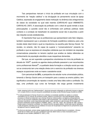 94
Tais perspectivas marcam o início da profissão em sua vinculação com o
movimento de “reação católica” e da divulgação do pensamento social da Igreja
Católica, expressão do engajamento desta instituição na dinâmica dos antagonismos
de classe da sociedade na qual está inserida (CARVALHO apud IAMAMOTO;
CARVALHO, 2007). A associação da profissão com o ideal de ajuda remete a duas
preocupações: a questão social não é enfrentada com políticas públicas neste
contexto e a condição de trabalhador do assistente social não é assumida a partir
das relações sociais estabelecidas.
É importante frisar que os profissionais que apresentaram este fator religioso,
também expressaram que o processo de formação acadêmica colaborou para uma
revisão deste ideal inicial o qual os impulsionou na escolha pelo Serviço Social. Tal
revisão, no entanto, não foi capaz de superar o “conservadorismo” presente na
profissão e que se expressa em situações cotidianas que nos remetem às respostas
conservadoras presentes no terceiro capítulo que analisa os dados referentes ao
conhecimento da população atendida e suas respectivas demandas.
Daí que, ao ser superada a perspectiva voluntariosa do início da profissão na
década de 193085
, quando os agentes desta profissão passaram a ser reconhecidos
como profissionais liberais86
, a qualidade desta formação e a direção social que nela
vai se construindo tem uma relação direta com o exercício da profissão nos diversos
espaços ocupacionais onde se insere o assistente social.
Com percentual de 20%, a perspectiva de estudar numa universidade pública,
tomando o Serviço Social como um trampolim para o acesso ao ensino público, tem
significativa concentração de reposta e revela uma falsa idéia sobre a profissão. Ou
seja, uma profissão cujo curso de formação não exige grande investimento
tríade: presença (junto aos “desfavorecidos”), denúncia (enquanto indignação ao sofrimento humano e descaso
com o projeto divino) e anúncio (enquanto possibilidade da justiça social) (Revista Espaço Acadêmico (2006).
85
A institucionalização do Serviço Social como profissão na sociedade capitalista se explica no contexto
contraditório de um conjunto de processos sociais, políticos e econômicos e nas particularidades desses
processos no Brasil se evidenciam que o Serviço Social se institucionaliza e se legitima profissionalmente
como um dos recursos mobilizados pelo Estado e pelo empresariado, com o suporte da Igreja Católica que terá
particular importância, sendo responsável pelo ideário, pelos conteúdos e pelo processo de formação dos
primeiros assistentes sociais brasileiros (YAZBEK, 2009, p. 129-135). Assim, até a década de 1940, quando o
Estado passa a incorporar a profissão, era o laicato feminino da Igreja católica, movido pelo espírito apostólico
e pela perspectiva voluntária que se mobilizava na busca de recuperação da hegemonia do pensamento social
da igreja em face da “questão social”.
86
Conforme já abordado, embora esteja regulamentado como uma profissão liberal na sociedade, o Serviço
Social não se realiza como tal, pois o assistente social não detém todos os meios necessários para a
efetivação de seu trabalho (IAMAMOTO, 2007, p. 63).
 