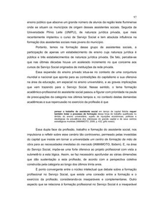 97
ensino público que absorve um grande número de alunos da região leste fluminense
onde se situam os municípios de origem desses assistentes sociais. Seguida da
Universidade Plínio Leite (UNIPLI), de natureza jurídica privada, que mais
recentemente implantou o curso de Serviço Social e tem absoluta influência na
formação dos assistentes sociais mais jovens do município.
Portanto, temos na formação desse grupo de assistentes sociais, a
participação de apenas um estabelecimento de ensino cuja natureza jurídica é
pública e três estabelecimentos de natureza jurídica privada. De fato, percebe-se
que nas últimas décadas houve um acelerado incremento no que concerne aos
cursos de Serviço Social originados de instituições da rede privada.
Essa expansão do ensino privado situa-se no contexto de uma conjuntura
mundial e nacional que aponta para as contradições do capitalismo e sua ofensiva
na área da educação, em especial no ensino universitário, e as graves implicações
que vem trazendo para o Serviço Social. Nesse sentido, o tema formação
acadêmico-profissional do assistente social passou a figurar com prioridade na pauta
de preocupações da categoria nos últimos tempos e, no contexto destas demandas
acadêmicas e sua repercussão no exercício da profissão é que
pensar o trabalho do assistente social em tempo de capital fetiche requer
também tratar o processo de formação dessa força de trabalho qualificada no
âmbito do ensino universitário, sujeito às injunções econômicas, políticas e
ideológicas da prevalência dos interesses do grande capital e de seus centros
estratégicos mundiais (IAMAMOTO, 2008, p. 432, grifo nosso).
Essa dupla face da profissão, trabalho e formação do assistente social, nos
impulsiona a refletir sobre esse cenário tão controverso, permeado pelas investidas
do capital que insiste em tornar a universidade um centro de formação de mão de
obra para as necessidades imediatas do mercado (IAMAMOTO, Ibidem). E, na área
do Serviço Social, impõe-se uma forte ofensiva ao projeto profissional com vista a
submetê-lo a esta lógica. Assim, se faz necessário aprofundar as várias dimensões
que dão sustentação a esta profissão, de acordo com a perspectiva coletiva
construída pela categoria ao longo dos últimos trinta anos.
É ponto convergente entre o núcleo intelectual que debate sobre a formação
profissional no Serviço Social, que existe uma conexão entre a formação e o
exercício da profissão, considerando-os inseparáveis e complementares. Outro
aspecto que se relaciona à formação profissional no Serviço Social é a inseparável
 