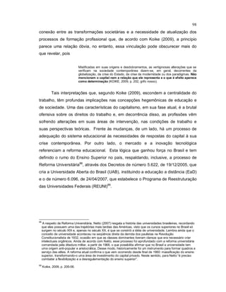 98
conexão entre as transformações societárias e a necessidade de atualização dos
processos de formação profissional que, de acordo com Koike (2009), a princípio
parece uma relação óbvia, no entanto, essa vinculação pode obscurecer mais do
que revelar, pois
Mistificadas em suas origens e desdobramentos, as vertiginosas alterações que se
verificam na sociedade contemporânea dizem-se, em geral, decorrentes da
globalização, da crise do Estado, da crise da modernidade ou dos paradigmas. Não
mencionam o capital nem a relação que ele representa e o que é efeito aparece
como determinação (KOIKE, 2009, p. 202, grifo nosso).
Tais interpretações que, segundo Koike (2009), escondem a centralidade do
trabalho, têm profundas implicações nas concepções hegemônicas de educação e
de sociedade. Uma das características do capitalismo, em sua fase atual, é a brutal
ofensiva sobre os direitos do trabalho e, em decorrência disso, as profissões vêm
sofrendo alterações em suas áreas de intervenção, nas condições de trabalho e
suas perspectivas teóricas. Frente às mudanças, de um lado, há um processo de
adequação do sistema educacional às necessidades de respostas do capital à sua
crise contemporânea. Por outro lado, o mercado e a inovação tecnológica
referenciam a reforma educacional. Esta lógica que ganhou força no Brasil e tem
definido o rumo do Ensino Superior no país, respaldando, inclusive, a processo de
Reforma Universitária88
, através dos Decretos de número 5.622, de 19/12/2005, que
cria a Universidade Aberta do Brasil (UAB), instituindo a educação a distância (EaD)
e o de número 6.096, de 24/04/2007, que estabelece o Programa de Reestruturação
das Universidades Federais (REUNI)89
.
88
A respeito da Reforma Universitária, Netto (2007) resgata a história das universidades brasileiras, recordando
que elas possuem uma das trajetórias mais tardias das Américas, visto que os cursos superiores no Brasil só
surgem no século XIX e, apenas no século XX, é que se constrói a idéia de universidade. Lembra ainda que o
conceito de universidade aconteceu na seqüência direta da derrota dos paulistas na Revolução
Constitucionalista de 1932, ocasião em que as classes dominantes tiveram clareza que era necessário criar
intelectuais orgânicos. Ainda de acordo com Netto, esse processo foi aprofundado com a reforma universitária
comandada pela ditadura militar, a partir de 1968, o que possibilita afirmar que no Brasil a universidade tem
uma origem anti-popular e aristocrática. Desse modo, historicamente foi um instrumento para formar quadros a
serviço das elites. A reforma atual confirma o que vem ocorrendo desde final de 1960: massificação do ensino
superior, transformando-o uma área de investimento do capital privado. Neste sentido, para Netto “é preciso
combater a flexibilização e a desregulamentação do ensino superior”.
89
Koike, 2009, p. 205-06.
 