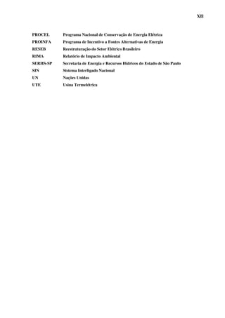 XII



PROCEL     Programa Nacional de Conservação de Energia Elétrica
PROINFA    Programa de Incentivo a Fontes Alternativas de Energia
RESEB      Reestruturação do Setor Elétrico Brasileiro
RIMA       Relatório de Impacto Ambiental
SERHS-SP   Secretaria de Energia e Recursos Hídricos do Estado de São Paulo
SIN        Sistema Interligado Nacional
UN         Nações Unidas
UTE        Usina Termelétrica
 