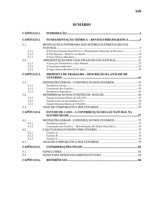 XIII



                                                         SUMÁRIO

CAPÍTULO 1.         INTRODUÇÃO.....................................................................................................1

CAPÍTULO 2.         FUNDAMENTAÇÃO TEÓRICA – REVISÃO BIBLIOGRÁFICA ...............5
2.1.            MOTIVAÇÃO E PANORAMA DOS SETORES ELÉTRICO E DO GÁS
                NATURAL ................................................................................................................. 5
       2.1.1.       O Desenvolvimento Sustentável e o Planejamento Integrado de Recursos ........................ 5
       2.1.2.       O Gás Natural – Histórico no Brasil ................................................................................ 10
       2.1.3.       O Setor Elétrico Brasileiro ............................................................................................... 18
2.2.            APRESENTAÇÃO DOS USOS FINAIS DO GÁS NATURAL ............................. 23
       2.2.1.       A Geração Termelétrica a Gás Natural............................................................................ 23
       2.2.2.       A Cogeração Industrial .................................................................................................... 29
       2.2.3.       O Aquecimento Residencial de Água ................................................................................ 34
CAPÍTULO 3.         PROPOSTA DE TRABALHO – DESCRIÇÃO DA ANÁLISE DE
                    CENÁRIOS .........................................................................................................41
3.1.            DEFINIÇÕES GERAIS - CONSTRUÇÃO DOS CENÁRIOS................................ 43
       3.1.1.       Parâmetros Gerais............................................................................................................ 43
       3.1.2.       Construção dos Cenários.................................................................................................. 43
       3.1.3.       Parâmetros Específicos .................................................................................................... 45
3.2.            DETERMINAÇÃO DAS FUNÇÕES DE ANÁLISE .............................................. 46
       3.2.1.       Função Consumo Diário de GN (CD) .............................................................................. 47
       3.2.2.       Função Custo de Investimento (CI ) ................................................................................. 50
       3.2.3.       Função Emissão Diária de CO2(ED)................................................................................ 52
3.3.            ANÁLISE COMPARATIVA DOS CENÁRIOS ..................................................... 53
CAPÍTULO 4.         ESTUDO DE CASO – A CONTRIBUIÇÃO DO GÁS NATURAL NA
                    ELETRICIDADE................................................................................................57
4.1.            DEFINIÇÕES GERAIS - CONSTRUÇÃO DOS CENÁRIOS................................ 57
       4.1.1.       Parâmetros Gerais............................................................................................................ 57
       4.1.2.       Construção dos Cenários – Determinação dos Dados Específicos .................................. 58
4.2.            CÁLCULO DAS FUNÇÕES POR CENÁRIO ........................................................ 73
       4.2.1.       Cenário A.......................................................................................................................... 73
       4.2.2.       Cenário B.......................................................................................................................... 74
       4.2.3.       Cenário C.......................................................................................................................... 74
4.3.            ANÁLISE COMPARATIVA DOS CENÁRIOS ..................................................... 75
CAPÍTULO 5.         CONSIDERAÇÕES FINAIS .............................................................................82
5.1.            CONCLUSÕES ........................................................................................................ 82
5.2.            ITENS PARA DESENVOLVIMENTO FUTURO .................................................. 84
CAPÍTULO 6.         REFERÊNCIAS..................................................................................................86
 