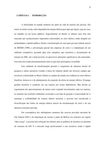 1



   CAPÍTULO 1.         INTRODUÇÃO



         A eletricidade no mundo moderno faz parte da vida da maioria das pessoas. Em

maior ou menor escala, todos dependem da energia elétrica para algo que façam, seja em casa,

no trabalho ou em locais públicos. Especialmente no Brasil, os últimos anos têm sido

marcados por acontecimentos importantes relacionados ao setor elétrico, tendo atingido em

profundidade a opinião pública. Desde a reestruturação do setor pelo governo federal através

do RESEB (1996), a privatização parcial das empresas do setor e a implantação de um

ambiente competitivo, passando pela crise energética que ocasionou o racionamento de

energia em 2001, até o atual governo, no qual novas alterações significativas são anunciadas,

este tema tem estado permanentemente entre os que mais preocupam a sociedade.

         Este ambiente de transformações permite o surgimento de inúmeras frentes de

pesquisa e outras iniciativas visando a busca de soluções dentro dos diversos campos que

envolvem a eletricidade no Brasil. Dentre os campos de estudo em evidência no setor elétrico

brasileiro, destaca-se o do planejamento da expansão da oferta de energia elétrica. O parque

gerador brasileiro é composto em sua maioria por usinas hidrelétricas. Mas devido ao

esgotamento dos aproveitamentos de menor custo exigindo investimentos cada vez maiores,

ao aumento das restrições ambientais associadas a este tipo de geração e à necessidade de se

aumentar a confiabilidade do sistema elétrico nacional, o governo tem incentivado a

diversificação das fontes de energia elétrica através da reestruturação do setor e de sua

abertura à iniciativa privada.

         Em conseqüência dos subseqüentes aumentos das reservas provadas nacionais de

Gás Natural (GN) e da importação do mesmo a partir da Bolívia via contratos em regime

“take or pay”, o governo tem reforçado nos últimos anos as políticas de incentivo ao aumento

do consumo do GN. E o mercado reage positivamente a este incentivo, tendo o rápido
 