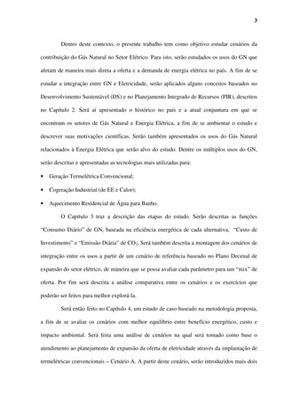 3



         Dentro deste contexto, o presente trabalho tem como objetivo estudar cenários da

contribuição do Gás Natural no Setor Elétrico. Para isto, serão estudados os usos do GN que

afetam de maneira mais direta a oferta e a demanda de energia elétrica no país. A fim de se

estudar a integração entre GN e Eletricidade, serão aplicados alguns conceitos baseados no

Desenvolvimento Sustentável (DS) e no Planejamento Integrado de Recursos (PIR), descritos

no Capítulo 2. Será aí apresentado o histórico no país e a atual conjuntura em que se

encontram os setores de Gás Natural e Energia Elétrica, a fim de se ambientar o estudo e

descrever suas motivações científicas. Serão também apresentados os usos do Gás Natural

relacionados à Energia Elétrica que serão alvo do estudo. Dentre os múltiplos usos do GN,

serão descritas e apresentadas as tecnologias mais utilizadas para:

•   Geração Termelétrica Convencional;

•   Cogeração Industrial (de EE e Calor);

•   Aquecimento Residencial de Água para Banho.

         O Capítulo 3 traz a descrição das etapas do estudo. Serão descritas as funções

“Consumo Diário” de GN, baseada na eficiência energética de cada alternativa, “Custo de

Investimento” e “Emissão Diária” de CO2. Será também descrita a montagem dos cenários de

integração entre os usos a partir de um cenário de referência baseado no Plano Decenal de

expansão do setor elétrico, de maneira que se possa avaliar cada parâmetro para um “mix” de

oferta. Por fim será descrita a análise comparativa entre os cenários e os exercícios que

poderão ser feitos para melhor explorá-la.

         Será então feito no Capítulo 4, um estudo de caso baseado na metodologia proposta,

a fim de se avaliar os cenários com melhor equilíbrio entre benefício energético, custo e

impacto ambiental. Será feita uma análise de cenários na qual será tomado como base o

atendimento ao planejamento de expansão da oferta de eletricidade através da implantação de

termelétricas convencionais – Cenário A. A partir deste cenário, serão introduzidos mais dois
 