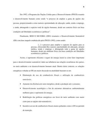 6



        Em 1992, o Programa das Nações Unidas para o Desenvolvimento (PNUD) resumia

o desenvolvimento humano como sendo “o processo de ampliar a gama de opções das

pessoas, proporcionando a estas maiores oportunidades de educação, saúde, renda e emprego,

e ainda, abrangendo o espectro total de opções humanas, desde um contexto físico em boas

condições até liberdades econômicas e políticas”.

        Finalmente, REIS E SILVEIRA (2001) resumem o Desenvolvimento Sustentável

(DS) com base naquele estabelecido pelo PNUD (1992), como sendo:

                                [...] o processo para ampliar o espectro de opções para as
                       pessoas, oferecendo-lhes maiores oportunidades de educação, atenção
                       médica, renda e emprego e abrangendo toda a gama de opções
                       humanas, desde um ambiente físico em boas condições até liberdades
                       econômicas e políticas.

        Assim, o suprimento eficiente e seguro de energia insere-se como fator importante

para o desenvolvimento sustentável, dada sua influência nas relações econômicas dos países,

no meio ambiente e no desenvolvimento humano atual. Dentro deste contexto, as soluções

energéticas voltadas ao DS em maior discussão na atualidade baseiam-se em:

        •   Diminuição do uso de combustíveis fósseis e utilização de combustíveis

            renováveis;

        •   Aumento da eficiência do setor energético, desde a produção até o consumo;

        •   Desenvolvimento tecnológico a fim de encontrar alternativas ambientalmente

            melhores para o suprimento de energia;

        •   Redefinição das políticas energéticas em favor do meio ambiente com maior

            custo para as opções não-sustentáveis;

        •   Incentivo ao uso de combustíveis fósseis menos poluentes como o GN no período

            de transição.
 