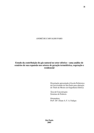 II




                      ANDRÉ DE CARVALHO PARO




 Estudo da contribuição do gás natural no setor elétrico – uma análise de
cenários de sua expansão nos setores de geração termelétrica, cogeração e
                               residencial




                                     Dissertação apresentada à Escola Politécnica
                                     da Universidade de São Paulo para obtenção
                                     do Título de Mestre em Engenharia Elétrica

                                     Área de Concentração:
                                     Sistemas de Potência

                                     Orientadora:
                                     Profª. Drª. Eliane A. F. A. Fadigas




                                São Paulo
                                  2005
 