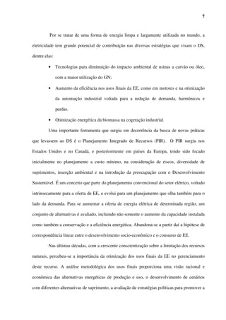 7



         Por se tratar de uma forma de energia limpa e largamente utilizada no mundo, a

eletricidade tem grande potencial de contribuição nas diversas estratégias que visam o DS,

dentre elas:

         •     Tecnologias para diminuição do impacto ambiental de usinas a carvão ou óleo,

               com a maior utilização do GN;

         •     Aumento da eficiência nos usos finais da EE, como em motores e na otimização

               da automação industrial voltada para a redução de demanda, harmônicos e

               perdas.

         •     Otimização energética da biomassa na cogeração industrial.

         Uma importante ferramenta que surgiu em decorrência da busca de novas práticas

que levassem ao DS é o Planejamento Integrado de Recursos (PIR). O PIR surgiu nos

Estados Unidos e no Canadá, e posteriormente em países da Europa, tendo sido focado

inicialmente no planejamento a custo mínimo, na consideração de riscos, diversidade de

suprimentos, inserção ambiental e na introdução da preocupação com o Desenvolvimento

Sustentável. É um conceito que parte do planejamento convencional do setor elétrico, voltado

intrinsecamente para a oferta de EE, e evolui para um planejamento que olha também para o

lado da demanda. Para se aumentar a oferta de energia elétrica de determinada região, um

conjunto de alternativas é avaliado, incluindo não somente o aumento da capacidade instalada

como também a conservação e a eficiência energética. Abandona-se a partir daí a hipótese de

correspondência linear entre o desenvolvimento socio-econômico e o consumo de EE.

         Nas últimas décadas, com a crescente conscientização sobre a limitação dos recursos

naturais, percebeu-se a importância da otimização dos usos finais da EE no gerenciamento

deste recurso. A análise metodológica dos usos finais proporciona uma visão racional e

econômica das alternativas energéticas de produção e uso, o desenvolvimento de cenários

com diferentes alternativas de suprimento, a avaliação de estratégias políticas para promover a
 