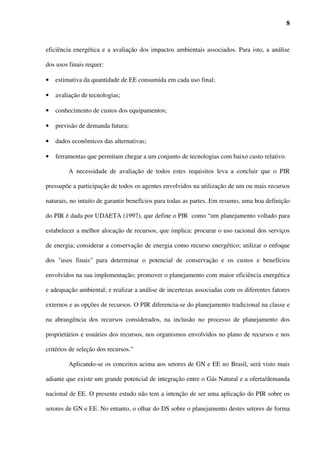 8



eficiência energética e a avaliação dos impactos ambientais associados. Para isto, a análise

dos usos finais requer:

•   estimativa da quantidade de EE consumida em cada uso final;

•   avaliação de tecnologias;

•   conhecimento de custos dos equipamentos;

•   previsão de demanda futura;

•   dados econômicos das alternativas;

•   ferramentas que permitam chegar a um conjunto de tecnologias com baixo custo relativo.

         A necessidade de avaliação de todos estes requisitos leva a concluir que o PIR

pressupõe a participação de todos os agentes envolvidos na utilização de um ou mais recursos

naturais, no intuito de garantir benefícios para todas as partes. Em resumo, uma boa definição

do PIR é dada por UDAETA (1997), que define o PIR como “um planejamento voltado para

estabelecer a melhor alocação de recursos, que implica: procurar o uso racional dos serviços

de energia; considerar a conservação de energia como recurso energético; utilizar o enfoque

dos "usos finais" para determinar o potencial de conservação e os custos e benefícios

envolvidos na sua implementação; promover o planejamento com maior eficiência energética

e adequação ambiental; e realizar a análise de incertezas associadas com os diferentes fatores

externos e as opções de recursos. O PIR diferencia-se do planejamento tradicional na classe e

na abrangência dos recursos considerados, na inclusão no processo de planejamento dos

proprietários e usuários dos recursos, nos organismos envolvidos no plano de recursos e nos

critérios de seleção dos recursos.”

         Aplicando-se os conceitos acima aos setores de GN e EE no Brasil, será visto mais

adiante que existe um grande potencial de integração entre o Gás Natural e a oferta/demanda

nacional de EE. O presente estudo não tem a intenção de ser uma aplicação do PIR sobre os

setores de GN e EE. No entanto, o olhar do DS sobre o planejamento destes setores de forma
 