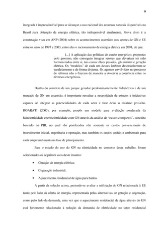 9



integrada é imprescindível para se alcançar o uso racional dos recursos naturais disponíveis no

Brasil para obtenção da energia elétrica, tão indispensável atualmente. Prova disto é a

constatação vista em ANP (2004) sobre os acontecimentos ocorridos nos setores de GN e EE

entre os anos de 1997 e 2003, entre eles o racionamento de energia elétrica em 2001, de que:

                                   [...] A aplicação das políticas de cunho energético, propostas
                         pelo governo, não conseguiu integrar setores que deveriam ter sido
                         harmonizados entre si, tais como: óleos pesados, gás natural e geração
                         elétrica. Os “modelos” de cada um desses âmbitos desenvolveram-se
                         paralelamente e de forma disjunta. Os agentes envolvidos no processo
                         de reforma não o fizeram de maneira a observar a coerência entre os
                         diversos energéticos.


           Dentro do contexto de um parque gerador predominantemente hidrelétrico e de um

mercado de GN em ascensão, é importante ressaltar a necessidade de estudos e iniciativas

capazes de integrar as potencialidades de cada setor e tirar delas o máximo proveito.

BOARATI (2003), por exemplo, propôs um modelo para avaliação ponderada da

hidreletricidade e termeletricidade com GN através da análise de “custos completos”, conceito

baseado no PIR, no qual são ponderados não somente os custos convencionais de

investimento inicial, engenharia e operação, mas também os custos sociais e ambientais para

cada empreendimento na fase de planejamento.

           Para o estudo do uso do GN na eletricidade no contexto deste trabalho, foram

selecionados os seguintes usos deste insumo:

       •     Geração de energia elétrica;

       •     Cogeração industrial;

       •     Aquecimento residencial de água para banho.

           A partir da seleção acima, pretende-se avaliar a utilização do GN relacionada à EE

tanto pelo lado da oferta de energia, representada pelas alternativas de geração e cogeração,

como pelo lado da demanda, uma vez que o aquecimento residencial de água através do GN

está fortemente relacionado à redução da demanda de eletricidade no setor residencial
 