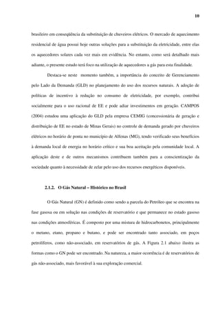 10



brasileiro em conseqüência da substituição de chuveiros elétricos. O mercado de aquecimento

residencial de água possui hoje outras soluções para a substituição da eletricidade, entre elas

os aquecedores solares cada vez mais em evidência. No entanto, como será detalhado mais

adiante, o presente estudo terá foco na utilização de aquecedores a gás para esta finalidade.

         Destaca-se neste momento também, a importância do conceito de Gerenciamento

pelo Lado da Demanda (GLD) no planejamento do uso dos recursos naturais. A adoção de

políticas de incentivo à redução no consumo de eletricidade, por exemplo, contribui

socialmente para o uso racional de EE e pode adiar investimentos em geração. CAMPOS

(2004) estudou uma aplicação do GLD pela empresa CEMIG (concessionária de geração e

distribuição de EE no estado de Minas Gerais) no controle de demanda gerado por chuveiros

elétricos no horário de ponta no município de Alfenas (MG), tendo verificado seus benefícios

à demanda local de energia no horário crítico e sua boa aceitação pela comunidade local. A

aplicação deste e de outros mecanismos contribuem também para a conscientização da

sociedade quanto à necessidade de zelar pelo uso dos recursos energéticos disponíveis.



       2.1.2. O Gás Natural – Histórico no Brasil


         O Gás Natural (GN) é definido como sendo a parcela do Petróleo que se encontra na

fase gasosa ou em solução nas condições de reservatório e que permanece no estado gasoso

nas condições atmosféricas. É composto por uma mistura de hidrocarbonetos, principalmente

o metano, etano, propano e butano, e pode ser encontrado tanto associado, em poços

petrolíferos, como não-associado, em reservatórios de gás. A Figura 2.1 abaixo ilustra as

formas como o GN pode ser encontrado. Na natureza, a maior ocorrência é de reservatórios de

gás não-associado, mais favorável à sua exploração comercial.
 