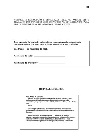 III




AUTORIZO A REPRODUÇÃO E DIVULGAÇÃO TOTAL OU PARCIAL DESTE
TRABALHO, POR QUALQUER MEIO CONVENCIONAL OU ELETRÔNICO, PARA
FINS DE ESTUDO E PESQUISA, DESDE QUE CITADA A FONTE.




Este exemplar foi revisado e alterado em relação à versão original, sob
responsabilidade única do autor e com a anuência de seu orientador.

São Paulo,    de novembro de 2005.


Assinatura do autor ____________________________


Assinatura do orientador _______________________




                                FICHA CATALOGRÁFICA


             Paro, André de Carvalho
                Estudo da contribuição do gás natural no setor elétrico - uma
             análise de cenários de sua expansão nos setores de geração
             termelétrica, cogeração e residencial / A.C. Paro. -- ed.rev. -- São Paulo,
             2005.
                101 p.

                Dissertação (Mestrado) - Escola Politécnica da Universidade
             de São Paulo. Departamento de Engenharia de Energia e Automação
             Elétricas.

                 1.Gás natural 2.Termoeletricidade 3.Cogeração de energia
             elétrica 4.Demanda energética (Gerenciamento) 5.Desenvolvi- mento
             sustentável I.Universidade de São Paulo. Escola Politéc- nica.
             Departamento de Engenharia de Energia e Automação Elétricas II.t.
 