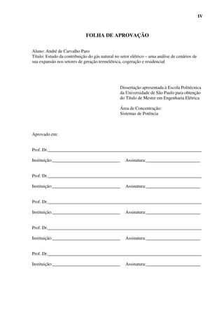 IV



                              FOLHA DE APROVAÇÃO

Aluno: André de Carvalho Paro
Título: Estudo da contribuição do gás natural no setor elétrico – uma análise de cenários de
sua expansão nos setores de geração termelétrica, cogeração e residencial




                                                 Dissertação apresentada à Escola Politécnica
                                                 da Universidade de São Paulo para obtenção
                                                 do Título de Mestre em Engenharia Elétrica

                                                 Área de Concentração:
                                                 Sistemas de Potência



Aprovado em:


Prof. Dr.____________________________________________________________________

Instituição:______________________________          Assinatura:________________________


Prof. Dr.____________________________________________________________________

Instituição:______________________________          Assinatura:________________________


Prof. Dr.____________________________________________________________________

Instituição:______________________________          Assinatura:________________________


Prof. Dr.____________________________________________________________________

Instituição:______________________________          Assinatura:________________________


Prof. Dr.____________________________________________________________________

Instituição:______________________________          Assinatura:________________________
 
