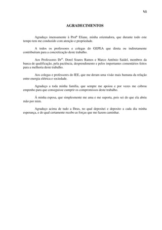 VI



                                AGRADECIMENTOS

        Agradeço imensamente à Profª Eliane, minha orientadora, que durante todo este
tempo tem me conduzido com atenção e propriedade.

         A todos os professores e colegas do GEPEA que direta ou indiretamente
contribuíram para a concretização deste trabalho.

        Aos Professores Dres. Dorel Soares Ramos e Marco Antônio Saidel, membros da
banca de qualificação, pela paciência, desprendimento e pelos importantes comentários feitos
para a melhoria deste trabalho.

         Aos colegas e professores do IEE, que me deram uma visão mais humana da relação
entre energia elétrica e sociedade.

       Agradeço a toda minha família, que sempre me apoiou e por vezes me cobrou
empenho para que conseguisse cumprir os compromissos deste trabalho.

        Á minha esposa, que simplesmente me ama e me suporta, pois sei do que ela abriu
mão por mim.

        Agradeço acima de tudo a Deus, no qual depositei e deposito a cada dia minha
esperança, e do qual certamente recebo as forças que me fazem caminhar.
 