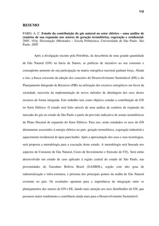 VII



RESUMO

PARO, A. C. Estudo da contribuição do gás natural no setor elétrico – uma análise de
cenários de sua expansão nos setores de geração termelétrica, cogeração e residencial.
2005. 101p. Dissertação (Mestrado) – Escola Politécnica, Universidade de São Paulo. São
Paulo. 2005


        Após a divulgação recente pela Petrobrás, da descoberta de uma grande quantidade

de Gás Natural (GN) na bacia de Santos, as políticas de incentivo ao seu consumo e

conseqüente aumento de sua participação na matriz energética nacional ganham força. Aliada

a isto, a busca crescente da adoção dos conceitos do Desenvolvimento Sustentável (DS) e do

Planejamento Integrado de Recursos (PIR) na utilização dos recursos energéticos em favor da

sociedade, necessita da implementação de novos métodos de abordagem dos usos destes

recursos de forma integrada. Este trabalho tem como objetivo estudar a contribuição do GN

no Setor Elétrico. O estudo será feito através de uma análise de cenários de expansão do

mercado do gás no estado de São Paulo a partir da previsão indicativa de usinas termelétricas

do Plano Decenal de expansão do Setor Elétrico. Para isto, serão estudados os usos do GN

diretamente associados à energia elétrica no país: geração termelétrica, cogeração industrial e

aquecimento residencial de água para banho. Após a apresentação dos usos e suas tecnologias,

será proposta a metodologia para a execução deste estudo. A metodologia será baseada nos

aspectos de Consumo de Gás Natural, Custo de Investimento e Emissão de CO2. Será então

desenvolvido um estudo de caso aplicado à região central do estado de São Paulo, nas

proximidades do Gasoduto Bolívia Brasil (GASBOL), região com alto grau de

industrialização e infra-estrutura, e próxima dos principais pontos da malha de Gás Natural

existente no país. Os resultados apontam para a importância da integração entre os

planejamentos dos setores de GN e EE, dando mais atenção aos usos distribuídos do GN, que

possuem maior rendimento e contribuem ainda mais para o Desenvolvimento Sustentável.
 
