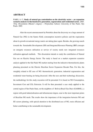 VIII



ABSTRACT

PARO, A. C. Study of natural gas contrubution on the electricity sector – an expansion
scenario analysis in thermoelectric generation, cogeneration and residential sector. 2005.
101p. Dissertation (Master’s degree) – Polytechnic School, University of São Paulo. São
Paulo. 2005


        After the recent announcement by Petrobrás about the discovery on a large amount of

Natural Gas (NG) in the Santos Field, consumption incentive policies and the expectation

about its growth on national energy matrix are taking place again. Besides, the growing search

towards the Sustainable Development (SD) and Integrated Resource Planning (IRP) concepts

on energetic resources utilization at service of society needs new integrated resources

utilization approach methods. This dissertation intends to study the contribution of Natural

Gas use on Electric Energy Sector. The study is based on a market expansion scenarios

analysis applied to the São Paulo NG market starting from the indicative thermoelectric plants

planning presented on the Electric Brazilian Sector Expansion Decade Plan. For this, the

straightly related to EE uses of NG: thermoelectric generation, industrial cogeneration and

residential water heating are being discussed. After the uses and their technology discussion,

the methodology for this study execution will be presented. It is based on NG Consumption,

Investment Cost and CO2 Emission. It will be then presented a case study applied to the

central region of São Paulo State, on the neighbors of Bolivia-Brazil Gas Duct (GASBOL), a

region with good industrialization and infrastructure degree, near to the most important points

of Brazilian NG mesh. The results show the importance of the integration between NG and

EE sectors planning, with special attention to the distributed uses of NG, more efficient and

better contributing to the sustainable development.
 