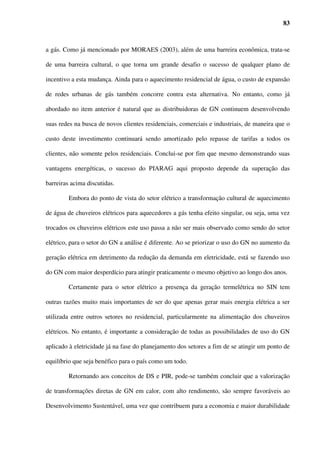17



matéria publicada na revista Brasil Energia nº277, Dezembro/2003, o consumo industrial de

GN teve aumento de 74% entre 2001 e 2003. Por outro lado, verifica-se ainda um grande

potencial de expansão neste setor. Ainda na mesma publicação, Roger Ottenheyem, diretor de

Suprimentos e Energia da COMGÁS revela que “no setor industrial há bastante crescimento a

ser feito, porque muitas empresas ainda trabalham com óleo combustível pesado e outras

mantêm caldeiras elétricas”.

        No entanto um fator que dificulta a penetração do GN nos diversos setores

consumidores é seu alto preço em decorrência da formação de um “mix” de GN nacional e

importado, principalmente nos estados cortados pelo Gasbol, cujo acesso ao GN nacional é

reduzido ou nulo. A Figura 2.3 mostra a disparidade entre os preços do GN nacional e

importado para as distribuidoras.




        Fonte: ANP (2004) – Relatório: A Indústria de Gás Natural no Brasil

Figura 2.3 - Preço no city gate do gás natural nacional, importado e programa PPT (em
       US$ / MMBTU) – Período: 3º Trimestre de 1999 – 3º Trimestre de 2003


        ANP (2004) revela ainda que os preços do GN não têm conseguido se distanciar

daqueles praticados para o Óleo Combustível, seu principal concorrente no setor industrial.

PAULA (2004) também indica a redução dos preços de venda do GN como fator
 