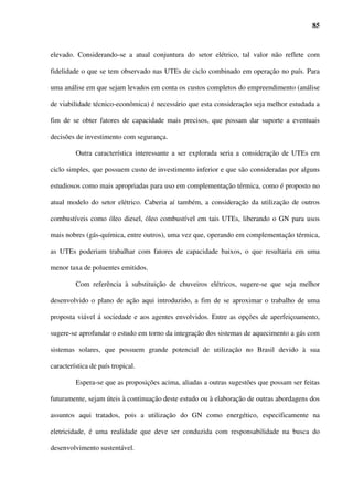 19



hidrelétricas, serviu de incentivo à entrada de capital privado no setor, embora seu custo

marginal de produção seja historicamente maior. No entanto, devido novamente a diversos

fatores dentre os quais o risco cambial que seria assumido pelos novos investidores, a

migração para um novo modelo não ocorreu de forma satisfatória, ocasionando um longo

período de indefinições regulatórias. Tais indefinições somadas à perda de capacidade de

investimento do estado fizeram com que houvesse uma defasagem do crescimento da oferta

de energia em relação ao seu consumo.

         A Figura 2.4 mostra a relação entre a Energia Assegurada e a Carga no Sistema

Elétrico Brasileiro. Observa-se que após 1996 a energia consumida ultrapassou a energia

assegurada do sistema, aumentando o risco de déficit acima dos patamares desejáveis.




        Fonte: Silva e Campagnolo (2001)/Gerasul apud Tendências Consultoria (2003).

  Figura 2.4 – Evolução da Energia Assegurada e Carga no Sistema Elétrico Brasileiro
 