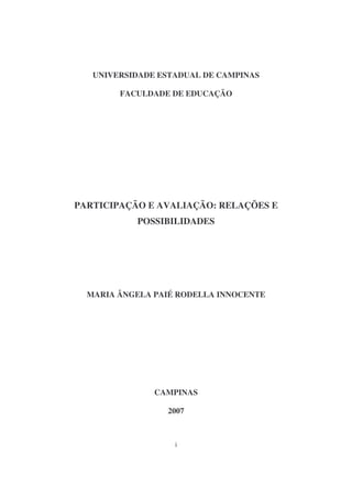 UNIVERSIDADE ESTADUAL DE CAMPINAS

        FACULDADE DE EDUCAÇÃO




PARTICIPAÇÃO E AVALIAÇÃO: RELAÇÕES E
           POSSIBILIDADES




  MARIA ÂNGELA PAIÉ RODELLA INNOCENTE




               CAMPINAS

                 2007



                   i
 