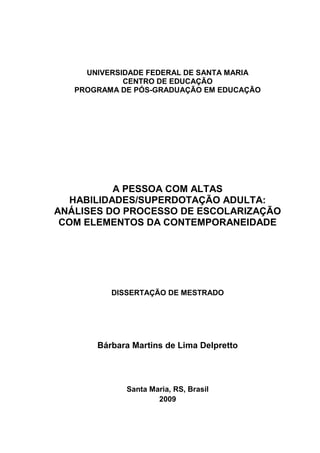 UNIVERSIDADE FEDERAL DE SANTA MARIA
CENTRO DE EDUCAÇÃO
PROGRAMA DE PÓS-GRADUAÇÃO EM EDUCAÇÃO
A PESSOA COM ALTAS
HABILIDADES/SUPERDOTAÇÃO ADULTA:
ANÁLISES DO PROCESSO DE ESCOLARIZAÇÃO
COM ELEMENTOS DA CONTEMPORANEIDADE
DISSERTAÇÃO DE MESTRADO
Bárbara Martins de Lima Delpretto
Santa Maria, RS, Brasil
2009
 