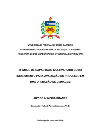 UNIVERSIDADE FEDERAL DE SANTA CATARINA

  DEPARTAMENTO DE ENGENHARIA DE PRODUÇÃO E SISTEMAS

PROGRAMA DE PÓS-GRADUAÇÃO EM ENGENHARIA DE PRODUÇÃO




 O ÍNDICE DE CAPACIDADE MULTIVARIADO COMO

INSTRUMENTO PARA AVALIAÇÃO DO PROCESSO EM

          UMA OPERAÇÃO DE USINAGEM




            ARY DE ALMEIDA SOARES

          Orientador: Robert Wayne Samohyl, Ph. D.




                Florianópolis, março de 2006.
 