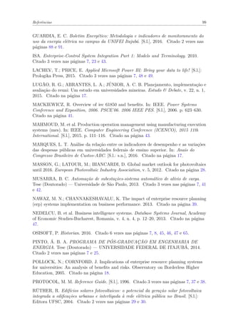 Referências 99
GUARDIA, E. C. Boletim Energético: Metodologia e indicadores de monitoramento do
uso da energia elétrica no campus da UNIFEI Itajubá. [S.l.], 2016. Citado 2 vezes nas
páginas 88 e 91.
ISA. Enterprise-Control System Integration Part 1: Models and Terminology. 2010.
Citado 3 vezes nas páginas 7, 23 e 43.
LACHEV, T.; PRICE, E. Applied Microsoft Power BI: Bring your data to life! [S.l.]:
Prologika Press, 2015. Citado 3 vezes nas páginas 7, 48 e 49.
LUGÃO, R. G.; ABRANTES, L. A.; JÚNIOR, A. C. B. Planejamento, implementação e
avaliação do reuni: Um estudo em universidades mineiras. Estudo & Debate, v. 22, n. 1,
2015. Citado na página 17.
MACKIEWICZ, R. Overview of iec 61850 and benefits. In: IEEE. Power Systems
Conference and Exposition, 2006. PSCE’06. 2006 IEEE PES. [S.l.], 2006. p. 623–630.
Citado na página 41.
MAHMOUD, M. et al. Production operation management using manufacturing execution
systems (mes). In: IEEE. Computer Engineering Conference (ICENCO), 2015 11th
International. [S.l.], 2015. p. 111–116. Citado na página 43.
MARQUES, L. T. Análise da relação entre os indicadores de desempenho e as variações
das despesas públicas em universidades federais de ensino superior. In: Anais do
Congresso Brasileiro de Custos-ABC. [S.l.: s.n.], 2016. Citado na página 17.
MASSON, G.; LATOUR, M.; BIANCARDI, D. Global market outlook for photovoltaics
until 2016. European Photovoltaic Industry Association, v. 5, 2012. Citado na página 28.
MUSARRA, B. C. Automação de subestações-sistema automático de alívio de carga.
Tese (Doutorado) — Universidade de São Paulo, 2013. Citado 3 vezes nas páginas 7, 41
e 42.
NAWAZ, M. N.; CHANNAKESHAVALU, K. The impact of enterprise resource planning
(erp) systems implementation on business performance. 2013. Citado na página 39.
NEDELCU, B. et al. Business intelligence systems. Database Systems Journal, Academy
of Economic Studies-Bucharest, Romania, v. 4, n. 4, p. 12–20, 2013. Citado na página
47.
OSISOFT, P. Historian. 2016. Citado 6 vezes nas páginas 7, 8, 45, 46, 47 e 65.
PINTO, Á. B. A. PROGRAMA DE PÓS-GRADUAÇÃO EM ENGENHARIA DE
ENERGIA. Tese (Doutorado) — UNIVERSIDADE FEDERAL DE ITAJUBÁ, 2014.
Citado 2 vezes nas páginas 7 e 25.
POLLOCK, N.; CORNFORD, J. Implications of enterprise resource planning systems
for universities: An analysis of benefits and risks. Observatory on Borderless Higher
Education, 2005. Citado na página 18.
PROTOCOL, M. M. Reference Guide. [S.l.], 1996. Citado 3 vezes nas páginas 7, 37 e 38.
RÜTHER, R. Edifícios solares fotovoltaicos: o potencial da geração solar fotovoltaica
integrada a edificações urbanas e interligada à rede elétrica pública no Brasil. [S.l.]:
Editora UFSC, 2004. Citado 2 vezes nas páginas 29 e 30.
 