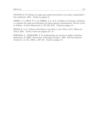 Referências 101
VICENTE, E. M. Sistema de mppt para painéis fotovoltaicos com baixa complexidade e
alto rendimento. 2015. Citado na página 31.
VIEIRA, J. J.; SILVA, P. A. da; VIEIRA, A. L. da C. A política de educação a distância
e o aumento das vagas nas instituições de ensino superior: apontamentos. Revista on line
de Política e Gestão Educacional, p. 776–792, 2017. Citado na página 18.
ZILLES, R. et al. Sistemas fotovoltaicos conectados à rede elétrica. [S.l.]: Oficina de
Textos, 2016. Citado 2 vezes nas páginas 29 e 31.
ZORNADA, L.; VELKAVRH, T. B. Implementing erp systems in higher education
institutions. In: IEEE. Information Technology Interfaces, 2005. 27th International
Conference on. [S.l.], 2005. p. 307–313. Citado na página 19.
 