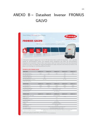 105
ANEXO B – Datasheet Inversor FRONIUS
GALVO
/ Perfect Welding / Solar Energy / Perfect Charging
FRONIUS GALVO
/ With power categories ranging from 1.5 to 3.1 kW, the Fronius Galvo is perfect for households – and is especially
suitable for self-consumption systems. The integrated energy management relay allows the self-consumption
component to be maximised. A host of other smart features make the Fronius Galvo one of the most future-proof
inverters in its class: for example, the integrated datalogging, the simple connection to the internet by WLAN, or the
plug-in card technology for retrofitting additional functions.
TECHNICAL DATA FRONIUS GALVO
/ The future-proof inverter for small self-consumption systems.
/ SnapINverter
Technology
/ Integrated data
communication
/ Smart Grid
Ready
INPUT DATA GALVO 1.5-1 GALVO 2.0-1 GALVO 2.5-1 GALVO 3.0-11)
GALVO 3.1-1
Max. input current (Idc max) 13.3 A 17.8 A 16.6 A 19.8 A 20.7 A
Max. array short circuit current 20.0 A 26.8 A 24.8 A 29.6 A 31.0 A
Min. input voltage (Udc min) 120 V 165 V
Feed-in start voltage (Udc start) 140 V 185 V
Nominal input voltage (Udc,r) 260 V 330 V
Max. input voltage (Udc max) 420 V 550 V
MPP voltage range (Umpp min – Umpp max) 120 - 335 V 165 - 440 V
Number of MPP trackers 1
Number of DC connections 3
OUTPUT DATA GALVO 1.5-1 GALVO 2.0-1 GALVO 2.5-1 GALVO 3.0-11)
GALVO 3.1-1
AC nominal output (Pac,r) 1,500 W 2,000 W 2,500 W 3,000 W 3,100 W
Max. output power 1,500 VA 2,000 VA 2,500 VA 3,000 VA 3,100 VA
AC output current (Iac nom) 6.5 A 8.7 A 10.9 A 13.0 A 13.5 A
Grid connection (voltage range) 1~NPE 230 V (+17 % / -20 %)
Frequency (frequency range) 50 Hz / 60 Hz (45 - 65 Hz)
Total harmonic distortion < 4 %
Power factor (cos φac,r) 0.85 - 1 ind. / cap.
GENERAL DATA GALVO 1.5-1 GALVO 2.0-1 GALVO 2.5-1 GALVO 3.0-11)
GALVO 3.1-1
Dimensions (height x width x depth) 645 x 431 x 204 mm
Weight 16.4 kg 16.8 kg
Degree of protection IP 65
Protection class 1
Overvoltage category (DC / AC) 2)
2 / 3
Night-time consumption < 1 W
Inverter concept HF transformer
Cooling Regulated air cooling
Installation Indoor and outdoor installation
Ambient temperature range -25 - +50 °C
Permitted humidity 0 to 100 %
Max. altitude 2,000 m / 3,500 m (unrestricted / restricted voltage range)
DC connection technology Screw terminal connection 2.5 mm² - 16 mm²
AC connection technology Screw terminal connection 2.5 mm² - 16 mm²
Certificates and compliance with standards
ÖVE / ÖNORM E 8001-4-712, AS 4777-2, AS 4777-3, AS3100, DIN V VDE 0126-1-1/A1, VDE AR N 4105,
IEC 62109-1-2, IEC 62116, IEC 61727, CER 06-190, CEI 0-21, EN 50438, G83, G59, NRS 097
1)
Available for countries where 3 kW restrictions apply. 2)
Testing to IEC 62109-1.
Further information regarding the availability of the inverters in your country can be found at www.fronius.com.
/ HF transformer
switchover
 
