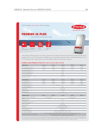 ANEXO B. Datasheet Inversor FRONIUS GALVO 106
FRONIUS IG PLUS
/ The allrounder with maximum yield.
/ Perfect Welding / Solar Energy / Perfect Charging
/ The Fronius IG Plus generation of inverters represents an evolution of the proven Fronius IG product family. Power
categories from 3.5 to 12 kW promise suitability for every possible system size. With a maximum efficiency of 95.9
%, the Fronius IG Plus range achieves one of the highest values for transformer inverters.
Technical data Fronius IG Plus (35 V-1, 50 V-1, 55 V-1, 60 V-1, 55 V-2)
Fronius IG Plus 55 V-1, Fronius IG Plus 55 V-2 and Fronius IG Plus 60 V-1 devices do not comply with the German medium-voltage directive. Fronius IG Plus 55 V-1 and Fronius IG Plus 60
V-1 are not certified in accordance with the German low-voltage directive. Further information regarding the availability of the inverters in your country can be found at www.fronius.com.
1)
country-specific 2)
Please refer to the information in the operating instructions regarding correct installation of the inverter (e.g. IP 44 applies to Australia).
/ WLAN
interface
/ Smart Grid
Ready
/ HF transformer
switchover
/ Fronius
MIX™ technology
Input data 35 V-1 50 V-1 55 V-1 60 V-1 55 V-2
DC maximum power at cos φ = 1 3,710 W 4,260 W 5,260 W 6,320 W 5,260 W
Max. input current (Idc max) 16.2 A 18.6 A 22.9 A 27.5 A 22.9 A
Max. array short circuit current 24.3 A 27.9 A 34.4 A 41.3 A 34.4 A
Min. input voltage (Udc min) 230 V
Feed-in start voltage (Udc start) 260 V
Nominal input voltage (Udc,r) 370 V
Max. input voltage (Udc max) 600 V
MPP voltage range (Umpp min – Umpp max) 230 – 500 V
Number of DC inputs 6
Output data 35 V-1 50 V-1 55 V-1 60 V-1 55 V-2
AC nominal output (Pac,r) 3,500 W 4,000 W 5,000 W 6,000 W 5,000 W
Max. output power 3,500 VA 4,000 VA 5,000 VA 6,000 VA 5,000 VA
Max. output current (Iac max) 15.2 A 17.4 A 21.7 A 26.1 A 10.9 A
Grid connection (Uac,r) 1~NPE 230 V 2~NPE 400 V / 230 V
Min. output voltage (Uac min) 180 V
Max. output voltage (Uac max) 270 V
Frequency (fr) 50 Hz / 60 Hz
Frequency range (fmin – fmax) 46 – 65 Hz
Distortion factor < 3 %
Power factor (cos φac,r) 0.75 – 1 ind. / cap.1)
General data 35 V-1 50 V-1 55 V-1 60 V-1 55 V-2
Dimensions (height x width x depth) 673 x 434 x 250 mm 968 x 434 x 250 mm
Weight 23.8 kg 36.9 kg
Degree of protection IP 542)
Protection class 1
Overvoltage category (DC / AC) 2 / 3
Night-time consumption ca. 1 W
Inverter concept HF transformer
Cooling Regulated air cooling
Installation Indoor and outdoor installation
Ambient temperature range from -20°C to +55°C
Permitted humidity 0 % to 95 %
DC connection technology Screw terminal connection 1.5 mm² – 16 mm²
AC connection technology Screw terminal connection 2.5 mm² – 35 mm²
Certificates and compliance with standards
DIN V VDE V 0126-1-1, ÖVE / ÖNORM E 8001-4-712, UTE C15-712-1, EN 50438, G83, G59, C 10 / 11,
CER 06-190, CEI 0-21, AS 4777-1, AS 4777-2, AS 4777-3, VDE AR N 4105,
Generating systems on the medium-voltage network (BDEW)
 