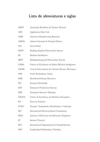 Lista de abreviaturas e siglas
ABNT Associação Brasileira de Normas Técnicas
ADU Application Data Unit
AMR American Manufactering Research
ANEEL Agência Nacional de Energia Elétrica
APs Acess Points
BAPV Building-Applied Photovoltaic System
BI Business Intelligence
BIPV Building-Integrated Photovoltaic System
CERIn Centro de Excelência em Redes Elétricas Inteligentes
CIGRE Conseil International des Grands Réseaux Électriques
CRC Cyclic Redundancy Check
DER Distributed Energy Resources
DG Geração Distribuída
EPS Enterprise Production Systems
ERP Enterprise Resource Planning
EXCEN Centro de Excelência em Eficiência Energética
FP Fator de Potência
GTDU Geração, Transmissão, Distribuição e Utilização
IEC International Electrotechnical Commission
IEEE Institute of Electrical and Eletronics Engineers
IP Internet Protocol
ISO International Organization for Standardization
LRC Longitudinal Redundancy Checking
 
