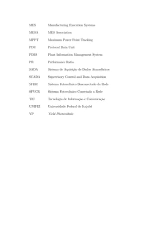 MES Manufacturing Execution Systems
MESA MES Association
MPPT Maximum Power Point Tracking
PDU Protocol Data Unit
PIMS Plant Information Management System
PR Performance Ratio
SADA Sistema de Aquisição de Dados Atmosféricos
SCADA Supervisory Control and Data Acquisition
SFDR Sistema Fotovoltaico Desconectado da Rede
SFVCR Sistema Fotovoltaico Conectado a Rede
TIC Tecnologia de Informação e Comunicação
UNIFEI Universidade Federal de Itajubá
YP Yield Photovoltaic
 
