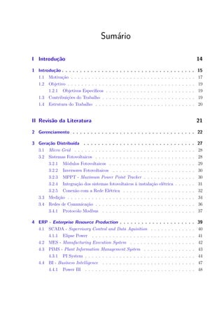 Sumário
I Introdução 14
1 Introdução . . . . . . . . . . . . . . . . . . . . . . . . . . . . . . . . . . . . . 15
1.1 Motivação . . . . . . . . . . . . . . . . . . . . . . . . . . . . . . . . . . . . 17
1.2 Objetivo . . . . . . . . . . . . . . . . . . . . . . . . . . . . . . . . . . . . . 19
1.2.1 Objetivos Específicos . . . . . . . . . . . . . . . . . . . . . . . . . . 19
1.3 Contribuições do Trabalho . . . . . . . . . . . . . . . . . . . . . . . . . . . 19
1.4 Estrutura do Trabalho . . . . . . . . . . . . . . . . . . . . . . . . . . . . . 20
II Revisão da Literatura 21
2 Gerenciamento . . . . . . . . . . . . . . . . . . . . . . . . . . . . . . . . . . 22
3 Geração Distribuída . . . . . . . . . . . . . . . . . . . . . . . . . . . . . . . 27
3.1 Micro Grid . . . . . . . . . . . . . . . . . . . . . . . . . . . . . . . . . . . 28
3.2 Sistemas Fotovoltaicos . . . . . . . . . . . . . . . . . . . . . . . . . . . . . 28
3.2.1 Módulos Fotovoltaicos . . . . . . . . . . . . . . . . . . . . . . . . . 29
3.2.2 Inversores Fotovoltaicos . . . . . . . . . . . . . . . . . . . . . . . . 30
3.2.3 MPPT - Maximum Power Point Tracker . . . . . . . . . . . . . . . 30
3.2.4 Integração dos sistemas fotovoltaicos à instalação elétrica . . . . . . 31
3.2.5 Conexão com a Rede Elétrica . . . . . . . . . . . . . . . . . . . . . 32
3.3 Medição . . . . . . . . . . . . . . . . . . . . . . . . . . . . . . . . . . . . . 34
3.4 Redes de Comunicação . . . . . . . . . . . . . . . . . . . . . . . . . . . . . 36
3.4.1 Protocolo Modbus . . . . . . . . . . . . . . . . . . . . . . . . . . . 37
4 ERP - Enterprise Resource Production . . . . . . . . . . . . . . . . . . . . . 39
4.1 SCADA - Supervisory Control and Data Aquisition . . . . . . . . . . . . . 40
4.1.1 Elipse Power . . . . . . . . . . . . . . . . . . . . . . . . . . . . . . 41
4.2 MES - Manufacturing Execution System . . . . . . . . . . . . . . . . . . . 42
4.3 PIMS - Plant Information Management System . . . . . . . . . . . . . . . 43
4.3.1 PI System . . . . . . . . . . . . . . . . . . . . . . . . . . . . . . . . 44
4.4 BI - Business Intelligence . . . . . . . . . . . . . . . . . . . . . . . . . . . 47
4.4.1 Power BI . . . . . . . . . . . . . . . . . . . . . . . . . . . . . . . . 48
 