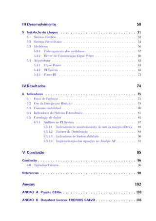 III Desenvolvimento 50
5 Instalação do câmpus . . . . . . . . . . . . . . . . . . . . . . . . . . . . . . 51
5.1 Sistema Elétrico . . . . . . . . . . . . . . . . . . . . . . . . . . . . . . . . . 52
5.2 Sistema Fotovoltaico . . . . . . . . . . . . . . . . . . . . . . . . . . . . . . 54
5.3 Medidores . . . . . . . . . . . . . . . . . . . . . . . . . . . . . . . . . . . . 56
5.3.1 Endereçamento dos medidores . . . . . . . . . . . . . . . . . . . . . 57
5.3.2 Driver de Comunicação Elipse Power . . . . . . . . . . . . . . . . . 60
5.4 Arquitetura . . . . . . . . . . . . . . . . . . . . . . . . . . . . . . . . . . . 62
5.4.1 Elipse Power . . . . . . . . . . . . . . . . . . . . . . . . . . . . . . 63
5.4.2 PI System . . . . . . . . . . . . . . . . . . . . . . . . . . . . . . . . 65
5.4.3 Power BI . . . . . . . . . . . . . . . . . . . . . . . . . . . . . . . . 72
IV Resultados 74
6 Indicadores . . . . . . . . . . . . . . . . . . . . . . . . . . . . . . . . . . . . 75
6.1 Fator de Potência . . . . . . . . . . . . . . . . . . . . . . . . . . . . . . . . 75
6.2 Uso da Energia por Horário . . . . . . . . . . . . . . . . . . . . . . . . . . 78
6.3 Consumo individual . . . . . . . . . . . . . . . . . . . . . . . . . . . . . . . 80
6.4 Indicadores do Sistema Fotovoltaico . . . . . . . . . . . . . . . . . . . . . . 81
6.5 Correlação de dados . . . . . . . . . . . . . . . . . . . . . . . . . . . . . . 85
6.5.1 Análises no PI System . . . . . . . . . . . . . . . . . . . . . . . . . 87
6.5.1.1 Indicadores de monitoramento do uso da energia elétrica . 88
6.5.1.2 Fatores da Distribuição . . . . . . . . . . . . . . . . . . . 88
6.5.1.3 Indicadores de Sustentabilidade . . . . . . . . . . . . . . . 90
6.5.1.4 Implementação das equações no Analyse AF . . . . . . . . 91
V Conclusão 95
Conclusão . . . . . . . . . . . . . . . . . . . . . . . . . . . . . . . . . . . . . . . 96
6.6 Trabalhos Futuros . . . . . . . . . . . . . . . . . . . . . . . . . . . . . . . . 96
Referências . . . . . . . . . . . . . . . . . . . . . . . . . . . . . . . . . . . . . . 98
Anexos 102
ANEXO A Projeto CERin . . . . . . . . . . . . . . . . . . . . . . . . . . . . . 103
ANEXO B Datasheet Inversor FRONIUS GALVO . . . . . . . . . . . . . . . . 105
 