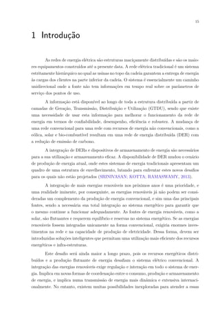 15
1 Introdução
As redes de energia elétrica são estruturas maciçamente distribuídas e são os maio-
res equipamentos construídos até a presente data. A rede elétrica tradicional é um sistema
estritamente hierárquico no qual as usinas no topo da cadeia garantem a entrega de energia
às cargas dos clientes na parte inferior da cadeia. O sistema é essencialmente um caminho
unidirecional onde a fonte não tem informações em tempo real sobre os parâmetros de
serviço dos pontos de uso.
A informação está disponível ao longo de toda a estrutura distribuída a partir de
camadas de Geração, Transmissão, Distribuição e Utilização (GTDU), sendo que existe
uma necessidade de usar esta informação para melhorar o funcionamento da rede de
energia em termos de confiabilidade, desempenho, eficiência e robustez. A mudança de
uma rede convencional para uma rede com recursos de energia não convencionais, como a
eólica, solar e bio-combustível resultam em uma rede de energia distribuída (DER) com
a redução de emissão de carbono.
A integração de DERs e dispositivos de armazenamento de energia são necessários
para a sua utilização e armazenamento eficaz. A disponibilidade de DER mudou o cenário
de produção de energia atual, onde estes sistemas de energia tradicionais apresentam um
quadro de uma estrutura de envelhecimento, lutando para enfrentar estes novos desafios
para os quais não estão projetados (SRINIVASAN; KOTTA; RAMASWAMY, 2013).
A integração de mais energias renováveis nos próximos anos é uma prioridade, e
uma realidade iminente, por conseguinte, as energias renováveis já não podem ser consi-
deradas um complemento da produção de energia convencional, e sim uma das principais
fontes, sendo a necessária sua total integração ao sistema energético para garantir que
o mesmo continue a funcionar adequadamente. As fontes de energia renováveis, como a
solar, são flutuantes e requerem equilíbrio e reservas no sistema energético. Se as energias
renováveis fossem integradas unicamente na forma convencional, exigiria enormes inves-
timentos na rede e na capacidade de produção de eletricidade. Dessa forma, devem ser
introduzidas soluções inteligentes que permitam uma utilização mais eficiente dos recursos
energéticos e infra-estruturas.
Este desafio será ainda maior a longo prazo, pois os recursos energéticos distri-
buídos e a produção flutuante de energia desafiam o sistema elétrico convencional. A
integração das energias renováveis exige regulação e interação em todo o sistema de ener-
gia. Implica em novas formas de coordenação entre o consumo, produção e armazenamento
de energia, e implica numa transmissão de energia mais dinâmica e extensiva internaci-
onalmente. No entanto, existem muitas possibilidades inexploradas para atender a essas
 