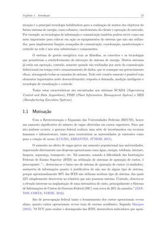 Capítulo 1. Introdução 17
nicação é a principal tecnologia habilitadora para a realização de muitos dos objetivos do
futuro sistema de energia, como robustez, envolvimento do cliente e operação do mercado.
Por exemplo, as tecnologias de informação e comunicação também podem servir como um
meio importante para colocar em ação os equipamentos do sistema que não são utiliza-
dos, para implementar funções avançadas de comunicação, coordenação, monitorização e
controle na rede e nos seus subsistemas e componentes.
O sistema de gestão energética traz as filosofias, os conceitos e as tecnologias
que permitiram o estabelecimento da interação do sistema de energia. Muitos sistemas
já estão em operação, contudo, somente quando são realizadas por meio da comunicação
bidirecional em tempo real e armazenamento de dados, que se consegue um gerenciamento
eficaz, abrangendo todas as camadas do sistema. Todo este cenário somente é possível com
elementos importantes neste desenvolvimento: resposta à demanda, medição inteligente e
tecnologia de visualização e controle.
Todas estas características são encontradas nos sistemas SCADA (Supervisory
Control and Data Acquisition), PIMS (Plant Information Management System) e MES
(Manufacturing Execution Systems).
1.1 Motivação
Com a Reestruturação e Expansão das Universidades Federais (REUNI), houve
um aumento significativo do número de vagas oferecidas em cursos superiores. Para que
isto pudesse ocorrer, o governo federal realizou uma série de investimentos em recursos
humanos e infraestrutura, tanto para reestruturar as universidades já existentes como
para a criação de novas (LUGÃO; ABRANTES; JÚNIOR, 2015).
O aumento na oferta de vagas gerou um aumento populacional nas universidades,
impactando diretamente nas despesas operacionais como água, energia, telefonia, internet,
limpeza, segurança, transporte, etc. Tal aumento, somado à dificuldade das Instituições
Federais de Ensino Superior (IFES) na utilização de sistemas de apuração de custos, é
preocupante: "... destacam-se o baixo uso de sistema de apuração de custos (4 unidades),
assimetria de informações quanto à justificativa do não uso de algum tipo de sistema,
porque aproximadamente 90% das IFES não utilizam nenhum tipo de sistema, das quais
22% simplesmente descrevem no relatório que não possuem sistema. Contudo, observa-se
o elevado interesse na implantação de uma sistemática de custo, principalmente o Sistema
de Informações de Custos do Governo Federal (SIC) com cerca de 20% da amostra." (SAN-
TOS; COSTA; VOESE, 2016).
São de preocupação federal tanto o levantamento dos custos operacionais versus
aluno, quanto custos operacionais versus taxa de sucesso acadêmico. Segundo Marques
(2016), "O TCU para avaliar o desempenho das IFES, desenvolveu indicadores que apon-
 