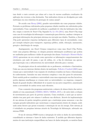 Capítulo 1. Introdução 18
tam desde o custo corrente por aluno até a taxa de sucesso acadêmico resultantes da
aplicação dos recursos a elas destinados. Tais indicadores devem ser divulgados por cada
instituição em seus relatórios de prestação de contas anuais".
De acordo com Shoup (2006), grandes universidades são como pequenas cidades.
Portanto os problemas enfrentados pelas pequenas cidades também são enfrentados pelas
universidades. Com o propósito de melhorar a qualidade de vida dos habitantes das cida-
des, surgiu o conceito de Smart City. Segundo Su, Li e Fu (2011), uma Smart City surge
com o uso de tecnologias da informação e comunicação para detectar, analisar e integrar as
principais informações dos principais sistemas em execução nas cidades. Também, a Smart
City pode apresentar respostas inteligentes para diferentes tipos de necessidades, como
por exemplo soluções para transporte, segurança pública, saúde, educação, saneamento,
geração e distribuição de energia.
Analogamente, um Smart Campus comporta-se como uma Smart City. Porém,
existe uma pequena diferença: os câmpus possuem informações acadêmicas que podem
ser analisadas para melhorar o índice de aprovação dos alunos. Sundorph e Mosseri-Marlio
(2016) apresentam em seu estudo como aproveitar as informações comportamentais dos
estudantes, por onde ele passa, o que ele utiliza, etc. a fim de relacionar sua aprova-
ção/reprovação com a infraestrutura da universidade oferecida para o mesmo.
Os principais ativos da universidade são os professores, estudantes e funcionários.
Cada um com seu interesse distinto dentro da instituição. Pollock e Cornford (2005) men-
cionam que a universidade é um conjunto de estudiosos reunidos em busca e disseminação
do conhecimento, baseados em uma estrutura complexa e com alto graus de autonomia.
Neste sentido pode-se considerar a universidade como uma organização sem fins lucrativos,
porém algumas semelhanças se cruzam entre as universidades e as empresas, comparti-
lhando do grande desafio e dificuldade de se manter em um meio competitivo, aumentando
assim a necessidade de ambas serem mais eficientes.
Com o aumento dos programas assistenciais o número de alunos dentro das univer-
sidades só vem aumentando (VIEIRA; SILVA; VIEIRA, 2017), e de outro lado a redução
de investimentos por parte do governo aumenta. Como resultado, o meio que as univer-
sidades tem para gerir este número é melhorar sua eficiência. Através da implementação
de um sistema de gestão energética permite que a instituição possa mensurar o uso das
energias gerando indicadores que caraterizam o comportamento dentro do câmpus, avali-
ando assim fatores que geram economia e otimização do uso da energia. Este sistema já
é trabalhado em pesquisas internas através da Tecnologia da Informação, adotando um
sistema PIMS.
O uso de sistemas PIMS trazem a integração de todos os dados da universidades,
consolidando os sistemas e bases de dados existentes. À medida que diferentes departa-
mentos de uma instituição compartilham um banco de dados integrado, os usuários finais
 