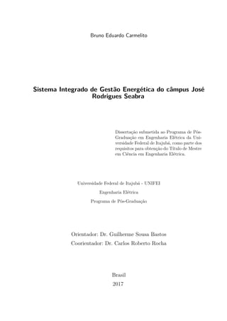 Bruno Eduardo Carmelito
Sistema Integrado de Gestão Energética do câmpus José
Rodrigues Seabra
Dissertação submetida ao Programa de Pós-
Graduação em Engenharia Elétrica da Uni-
versidade Federal de Itajubá, como parte dos
requisitos para obtenção do Título de Mestre
em Ciência em Engenharia Elétrica.
Universidade Federal de Itajubá - UNIFEI
Engenharia Elétrica
Programa de Pós-Graduação
Orientador: Dr. Guilherme Sousa Bastos
Coorientador: Dr. Carlos Roberto Rocha
Brasil
2017
 