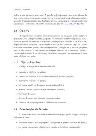 Capítulo 1. Introdução 19
podem acessar dados em tempo real. A tecnologia de informação como as tecnologias da
web, os smartphones e os serviços online, oferece benefícios adicionais não apenas à admi-
nistração de uma instituição, mas também a pessoas que interagem constantemente com
a instituição - professores, estudantes e funcionários (ZORNADA; VELKAVRH, 2005).
1.2 Objetivo
A proposta deste trabalho é o desenvolvimento de um sistema de gestão energética
do câmpus José Rodrigues Seabra, composto por software e hardware capazes de explo-
rarem os recursos da pirâmide de automação, em especial as camadas PIMS e SCADA,
proporcionando a integração dos medidores de energia distribuídos ao longo da Univer-
sidade aos sistemas de geração distribuída presentes e qualquer outro sistema que possa
fornecer informações. Por meio do sistema será possível monitorar o consumo e a geração,
vislumbrando tomadas de decisão através das análises realizadas, com a finalidade de uma
maior eficiência energética.
1.2.1 Objetivos Específicos
Os objetivos específicos deste trabalho são:
∙ Aumentar a eficiência energética;
∙ Auxiliar nas tomadas de decisões estratégicas do sistema energético;
∙ Monitorar o consumo e a geração;
∙ Integrar os medidores de energia à geração fotovoltaica;
∙ Desenvolvimento de software de controle para demanda;
∙ Correlação de dados;
∙ Geração de dados para subsidiar futuras pesquisas;
∙ Acesso às informações para toda a comunidade acadêmica.
1.3 Contribuições do Trabalho
O presente trabalho visa contribuir trazendo vantagens para o câmpus e serviços
aprimorados, como:
∙ Melhorar o acesso à informação para o planejamento e gerenciamento da instituição;
∙ Aprimorar a capacidade estratégica de tomada de decisões e planejamento;
 