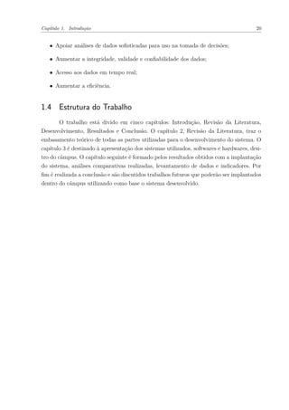 Capítulo 1. Introdução 20
∙ Apoiar análises de dados sofisticadas para uso na tomada de decisões;
∙ Aumentar a integridade, validade e confiabilidade dos dados;
∙ Acesso aos dados em tempo real;
∙ Aumentar a eficiência.
1.4 Estrutura do Trabalho
O trabalho está divido em cinco capítulos: Introdução, Revisão da Literatura,
Desenvolvimento, Resultados e Conclusão. O capítulo 2, Revisão da Literatura, traz o
embasamento teórico de todas as partes utilizadas para o desenvolvimento do sistema. O
capítulo 3 é destinado à apresentação dos sistemas utilizados, softwares e hardwares, den-
tro do câmpus. O capítulo seguinte é formado pelos resultados obtidos com a implantação
do sistema, análises comparativas realizadas, levantamento de dados e indicadores. Por
fim é realizada a conclusão e são discutidos trabalhos futuros que poderão ser implantados
dentro do câmpus utilizando como base o sistema desenvolvido.
 