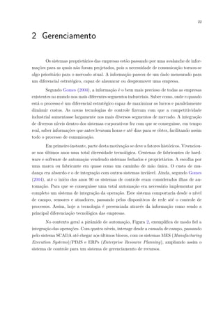 22
2 Gerenciamento
Os sistemas proprietários das empresas estão passando por uma avalanche de infor-
mações para as quais não foram projetados, pois a necessidade de comunicação tornou-se
algo prioritário para o mercado atual. A informação passou de um dado mensurado para
um diferencial estratégico, capaz de alavancar ou despromover uma empresa.
Segundo Gomes (2004), a informação é o bem mais precioso de todas as empresas
existentes no mundo nos mais diferentes segmentos industriais. Saber como, onde e quando
está o processo é um diferencial estratégico capaz de maximizar os lucros e paralelamente
diminuir custos. As novas tecnologias de controle fizeram com que a competitividade
industrial aumentasse largamente nos mais diversos segmentos de mercado. A integração
de diversos níveis dentro dos sistemas corporativos fez com que se conseguisse, em tempo
real, saber informações que antes levavam horas e até dias para se obter, facilitando assim
todo o processo de comunicação.
Em primeiro instante, parte desta motivação se deve a fatores históricos. Vivenciou-
se nos últimos anos uma total diversidade tecnológica. Centenas de fabricantes de hard-
ware e software de automação vendendo sistemas fechados e proprietários. A escolha por
uma marca ou fabricante era quase como um caminho de mão única. O custo de mu-
dança era absurdo e o de integração com outros sistemas inviável. Ainda, segundo Gomes
(2004), até o início dos anos 90 os sistemas de controle eram considerados ilhas de au-
tomação. Para que se conseguisse uma total automação era necessário implementar por
completo um sistema de integração da operação. Este sistema comportaria desde o nível
de campo, sensores e atuadores, passando pelos dispositivos de rede até o controle de
processos. Assim, hoje a tecnologia é presenciada através da informação como sendo a
principal diferenciação tecnológica das empresas.
No contexto geral a pirâmide de automação, Figura 2, exemplifica de modo fiel a
integração das operações. Com quatro níveis, interage desde a camada de campo, passando
pelo sistema SCADA até chegar aos últimos blocos, com os sistemas MES (Manufacturing
Execution Systems)/PIMS e ERPs (Enterprise Resource Planning), ampliando assim o
sistema de controle para um sistema de gerenciamento de recursos.
 