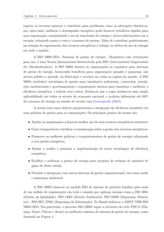 Capítulo 2. Gerenciamento 24
esgotar os recursos naturais e contribuir para problemas como as alterações climáticas,
por outro lado, melhorar o desempenho energético pode fornecer benefícios rápidos para
uma organização, maximizando o uso de suas fontes de energia e ativos relacionados com a
energia, reduzindo assim o custo e consumo da mesma. Além de contribuir positivamente
na redução do esgotamento dos recursos energéticos e mitigar os efeitos do uso de energia
em todo o mundo.
A ISO 50001:2011, Sistemas de gestão de energia - Requisitos com orientações
para uso, é uma Norma Internacional desenvolvida pela ISO (International Organization
for Standardization). A ISO 50001 fornece às organizações os requisitos para sistemas
de gestão de energia, fornecendo benefícios para organizações grandes e pequenas, nos
setores público e privado, na fabricação e serviços em todas as regiões do mundo. A ISO
50001 estabelece estratégias de gestão para instalações industriais, comerciais, instala-
ções institucionais e governamentais e organizações inteiras para aumentar e melhorar a
eficiência energética, e reduzir seus custos. Estima-se que a regra destina-se uma ampla
aplicabilidade em todos os setores da economia nacional, e poderia influenciar até 60%
do consumo de energia no mundo de acordo com Gruenspecht (2010).
A norma tem como objetivo proporcionar a integração da eficiência energética em
suas práticas de gestão para as organizações. Os principais pontos da norma são:
∙ Ajudar as organizações a fazerem melhor uso de seus recursos energéticos existentes;
∙ Criar transparência e facilitar a comunicação sobre a gestão dos recursos energéticos;
∙ Promover as melhores práticas e comportamentos de gestão de energia reforçando
a boa gestão energética;
∙ Ajudar a avaliar e priorizar a implementação de novas tecnologias de eficiência
energética;
∙ Facilitar e melhorar a gestão de energia para projetos de redução de emissões de
gases de efeito estufa;
∙ Permitir a integração com outros sistemas de gestão organizacional, tais como saúde
e segurança ambiental.
A ISO 50001 basea-se no modelo ISO de sistema de gerência familiar para mais
de um milhão de organizações em todo o mundo que aplicam normas como a ISO 9001
(Gestão da Qualidade), ISO 14001 (Gestão Ambiental), ISO 22000 (Segurança Alimen-
tar) , ISO/IEC 27001 (Segurança da Informação). No Brasil utiliza-se a ABNT NBR ISO
50001:2011. Em particular, o processo ISO 50001 segue a estrutura do ciclo PDCA (Pla-
nejar, Fazer, Checar e Atuar) na melhoria contínua do sistema de gestão de energia, como
ilustrado na Figura 4.
 