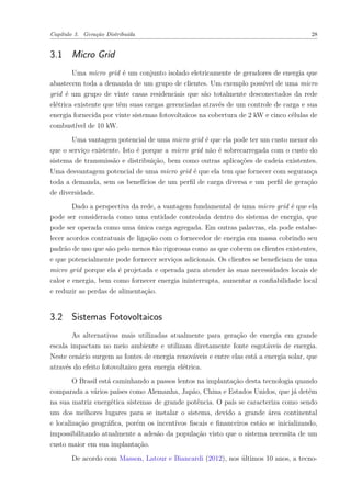 Capítulo 3. Geração Distribuída 28
3.1 Micro Grid
Uma micro grid é um conjunto isolado eletricamente de geradores de energia que
abastecem toda a demanda de um grupo de clientes. Um exemplo possível de uma micro
grid é um grupo de vinte casas residenciais que são totalmente desconectados da rede
elétrica existente que têm suas cargas gerenciadas através de um controle de carga e sua
energia fornecida por vinte sistemas fotovoltaicos na cobertura de 2 kW e cinco células de
combustível de 10 kW.
Uma vantagem potencial de uma micro grid é que ela pode ter um custo menor do
que o serviço existente. Isto é porque a micro grid não é sobrecarregada com o custo do
sistema de transmissão e distribuição, bem como outras aplicações de cadeia existentes.
Uma desvantagem potencial de uma micro grid é que ela tem que fornecer com segurança
toda a demanda, sem os benefícios de um perfil de carga diversa e um perfil de geração
de diversidade.
Dado a perspectiva da rede, a vantagem fundamental de uma micro grid é que ela
pode ser considerada como uma entidade controlada dentro do sistema de energia, que
pode ser operada como uma única carga agregada. Em outras palavras, ela pode estabe-
lecer acordos contratuais de ligação com o fornecedor de energia em massa cobrindo seu
padrão de uso que são pelo menos tão rigorosas como as que cobrem os clientes existentes,
e que potencialmente pode fornecer serviços adicionais. Os clientes se beneficiam de uma
micro grid porque ela é projetada e operada para atender às suas necessidades locais de
calor e energia, bem como fornecer energia ininterrupta, aumentar a confiabilidade local
e reduzir as perdas de alimentação.
3.2 Sistemas Fotovoltaicos
As alternativas mais utilizadas atualmente para geração de energia em grande
escala impactam no meio ambiente e utilizam diretamente fonte esgotáveis de energia.
Neste cenário surgem as fontes de energia renováveis e entre elas está a energia solar, que
através do efeito fotovoltaico gera energia elétrica.
O Brasil está caminhando a passos lentos na implantação desta tecnologia quando
comparada a vários países como Alemanha, Japão, China e Estados Unidos, que já detém
na sua matriz energética sistemas de grande potência. O país se caracteriza como sendo
um dos melhores lugares para se instalar o sistema, devido a grande área continental
e localização geográfica, porém os incentivos fiscais e financeiros estão se inicializando,
impossibilitando atualmente a adesão da população visto que o sistema necessita de um
custo maior em sua implantação.
De acordo com Masson, Latour e Biancardi (2012), nos últimos 10 anos, a tecno-
 