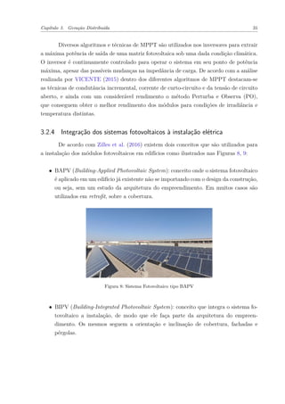 Capítulo 3. Geração Distribuída 31
Diversos algoritmos e técnicas de MPPT são utilizados nos inversores para extrair
a máxima potência de saída de uma matriz fotovoltaica sob uma dada condição climática.
O inversor é continuamente controlado para operar o sistema em seu ponto de potência
máxima, apesar das possíveis mudanças na impedância de carga. De acordo com a análise
realizada por VICENTE (2015) dentro dos diferentes algoritmos de MPPT destacam-se
as técnicas de condutância incremental, corrente de curto-circuito e da tensão de circuito
aberto, e ainda com um considerável rendimento o método Perturba e Observa (PO),
que conseguem obter o melhor rendimento dos módulos para condições de irradiância e
temperatura distintas.
3.2.4 Integração dos sistemas fotovoltaicos à instalação elétrica
De acordo com Zilles et al. (2016) existem dois conceitos que são utilizados para
a instalação dos módulos fotovoltaicos em edifícios como ilustrados nas Figuras 8, 9:
∙ BAPV (Building-Applied Photovoltaic System): conceito onde o sistema fotovoltaico
é aplicado em um edifício já existente não se importando com o design da construção,
ou seja, sem um estudo da arquitetura do empreendimento. Em muitos casos são
utilizados em retrofit, sobre a cobertura.
Figura 8: Sistema Fotovoltaico tipo BAPV
∙ BIPV (Building-Integrated Photovoltaic System): conceito que integra o sistema fo-
tovoltaico a instalação, de modo que ele faça parte da arquitetura do empreen-
dimento. Os mesmos seguem a orientação e inclinação de cobertura, fachadas e
pérgolas.
 