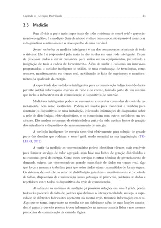 Capítulo 3. Geração Distribuída 34
3.3 Medição
Sem dúvida a parte mais importante de todo o sistema de smart grid e gerencia-
mento energético, é a medição. Sem ela não se avalia o consumo, e não é possível monitorar
e diagnosticar continuamente o desempenho de uma variável.
Smart metering ou medidor inteligente é um dos componentes principais de todo
o sistema. Ele é o responsável pela maioria das tarefas em uma rede inteligente. Capaz
de processar dados e enviar comandos para vários outros equipamentos, permitindo a
integração de toda a cadeia de fornecimento. Além de medir o consumo em intervalos
programados, o medidor inteligente se utiliza de uma combinação de tecnologias, como
sensores, monitoramento em tempo real, notificação de falta de suprimento e monitora-
mento da qualidade da energia.
A capacidade dos medidores inteligentes para a comunicação bidirecional de dados
permite coletar informações diversas da rede e do cliente, fazendo parte de um sistema
que inclui a infraestrutura de comunicação e dispositivos de controle.
Medidores inteligentes podem se comunicar e executar comandos de controle re-
motamente, bem como localmente. Podem ser usados para monitorar e também para
controlar os dispositivos de uma instalação, coletando informações de diagnóstico sobre
a rede de distribuição, eletrodomésticos, e se comunicam com outros medidores em seu
alcance. Eles medem o consumo de eletricidade a partir da rede, apoiam fontes de geração
descentralizada e dispositivos de armazenamento de energia.
A medição inteligente de energia contribui efetivamente para solução de grande
parte dos desafios que rodeiam a smart grid, sendo essencial na sua implantação (TO-
LEDO, 2012).
A partir da medição as concessionárias podem identificar clientes mais rentáveis
para fornecer serviços de valor agregado com base nas fontes de geração distribuídas e
no consumo geral de energia. Como esses serviços e outras técnicas de gerenciamento de
demanda exigem das concessionárias grande quantidade de dados em tempo real, algo
que força a mesma a trabalhar para que estes dados sejam transmitidos de forma segura.
Os sistemas de controle no setor de distribuição garantem o monitoramento e o controle
de falhas, dispositivos de comunicação como gateways de protocolo, coletores de dados e
repetidores entre todos os dispositivos da rede de comunicação.
Atualmente os sistemas de medição já possuem soluções em smart grids, porém
todos eles padecem da falta de padrões que definam a interoperabilidade, ou seja, a capa-
cidade de diferentes fabricantes operarem na mesma rede, trocando informações entre si.
Algo que se torna importante na escolha de um fabricante além de suas funções avança-
das, é garantir que eles possam trocar informações na mesma camada física e nos mesmos
protocolos de comunicação da camada lógica.
 
