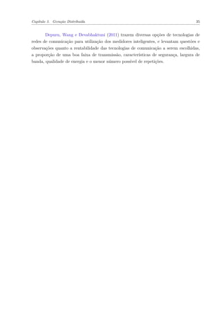 Capítulo 3. Geração Distribuída 35
Depuru, Wang e Devabhaktuni (2011) trazem diversas opções de tecnologias de
redes de comunicação para utilização dos medidores inteligentes, e levantam questões e
observações quanto a rentabilidade das tecnologias de comunicação a serem escolhidas,
a proporção de uma boa faixa de transmissão, características de segurança, largura de
banda, qualidade de energia e o menor número possível de repetições.
 