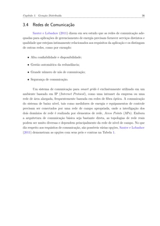 Capítulo 3. Geração Distribuída 36
3.4 Redes de Comunicação
Sauter e Lobashov (2011) dizem em seu estudo que as redes de comunicação ade-
quadas para aplicações de gerenciamento de energia precisam fornecer serviços distintos e
qualidade que estejam intimamente relacionados aos requisitos da aplicação e os distingam
de outras redes, como por exemplo:
∙ Alta confiabilidade e disponibilidade;
∙ Gestão automática da redundância;
∙ Grande número de nós de comunicação;
∙ Segurança de comunicação.
Um sistema de comunicação para smart grids é exclusivamente utilizado em um
ambiente baseado em IP (Internet Protocol), como uma intranet da empresa ou uma
rede de área alargada, frequentemente baseada em redes de fibra óptica. A comunicação
do sistema de baixo nível, tais como medidores de energia e equipamentos de controle
precisam ser conectados por uma rede de campo apropriada, onde a interligação dos
dois domínios de rede é realizada por elementos de rede, Acess Points (APs). Embora
a arquitetura de comunicação básica seja bastante direta, as topologias de rede reais
podem ser muito diversas e dependem principalmente da rede de nível de campo. No que
diz respeito aos requisitos de comunicação, são possíveis várias opções, Sauter e Lobashov
(2011) demonstram as opções com seus prós e contras na Tabela 1.
 