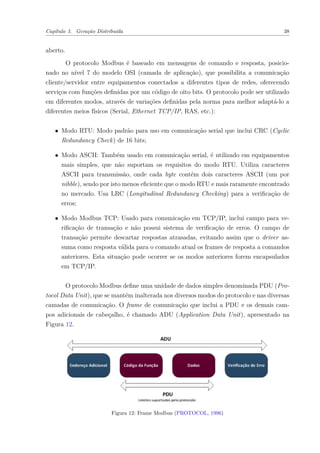 Capítulo 3. Geração Distribuída 38
aberto.
O protocolo Modbus é baseado em mensagens de comando e resposta, posicio-
nado no nível 7 do modelo OSI (camada de aplicação), que possibilita a comunicação
cliente/servidor entre equipamentos conectados a diferentes tipos de redes, oferecendo
serviços com funções definidas por um código de oito bits. O protocolo pode ser utilizado
em diferentes modos, através de variações definidas pela norma para melhor adaptá-lo a
diferentes meios físicos (Serial, Ethernet TCP/IP, RAS, etc.):
∙ Modo RTU: Modo padrão para uso em comunicação serial que inclui CRC (Cyclic
Redundancy Check) de 16 bits;
∙ Modo ASCII: Também usado em comunicação serial, é utilizado em equipamentos
mais simples, que não suportam os requisitos do modo RTU. Utiliza caracteres
ASCII para transmissão, onde cada byte contém dois caracteres ASCII (um por
nibble), sendo por isto menos eficiente que o modo RTU e mais raramente encontrado
no mercado. Usa LRC (Longitudinal Redundancy Checking) para a verificação de
erros;
∙ Modo Modbus TCP: Usado para comunicação em TCP/IP, inclui campo para ve-
rificação de transação e não possui sistema de verificação de erros. O campo de
transação permite descartar respostas atrasadas, evitando assim que o driver as-
suma como resposta válida para o comando atual os frames de resposta a comandos
anteriores. Esta situação pode ocorrer se os modos anteriores forem encapsulados
em TCP/IP.
O protocolo Modbus define uma unidade de dados simples denominada PDU (Pro-
tocol Data Unit), que se mantém inalterada nos diversos modos do protocolo e nas diversas
camadas de comunicação. O frame de comunicação que inclui a PDU e os demais cam-
pos adicionais de cabeçalho, é chamado ADU (Application Data Unit), apresentado na
Figura 12.
Figura 12: Frame Modbus (PROTOCOL, 1996)
 