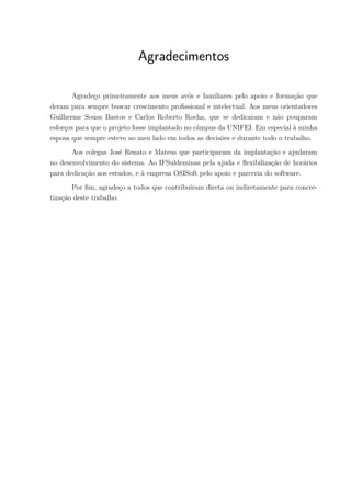Agradecimentos
Agradeço primeiramente aos meus avós e familiares pelo apoio e formação que
deram para sempre buscar crescimento profissional e intelectual. Aos meus orientadores
Guilherme Sousa Bastos e Carlos Roberto Rocha, que se dedicaram e não pouparam
esforços para que o projeto fosse implantado no câmpus da UNIFEI. Em especial à minha
esposa que sempre esteve ao meu lado em todos as decisões e durante todo o trabalho.
Aos colegas José Renato e Mateus que participaram da implantação e ajudaram
no desenvolvimento do sistema. Ao IFSuldeminas pela ajuda e flexibilização de horários
para dedicação aos estudos, e à empresa OSISoft pelo apoio e parceria do software.
Por fim, agradeço a todos que contribuíram direta ou indiretamente para concre-
tização deste trabalho.
 