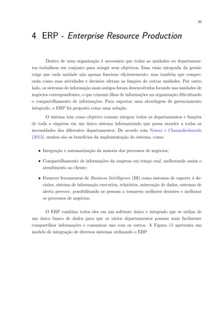 39
4 ERP - Enterprise Resource Production
Dentro de uma organização é necessário que todas as unidades ou departamen-
tos trabalhem em conjunto para atingir seus objetivos. Essa visão integrada da gestão
exige que cada unidade não apenas funcione eficientemente, mas também que compre-
enda como suas atividades e decisões afetam as funções de outras unidades. Por outro
lado, os sistemas de informação mais antigos foram desenvolvidos focando nas unidades de
negócios correspondentes, o que criavam ilhas de informações na organização dificultando
o compartilhamento de informações. Para suportar uma abordagem de gerenciamento
integrado, o ERP foi proposto como uma solução.
O sistema tem como objetivo comum integrar todos os departamentos e funções
de toda a empresa em um único sistema informatizado que possa atender a todas as
necessidades dos diferentes departamentos. De acordo com Nawaz e Channakeshavalu
(2013), muitos são os benefícios da implementação do sistema, como:
∙ Integração e automatização da maioria dos processos de negócios;
∙ Compartilhamento de informações da empresa em tempo real, melhorando assim o
atendimento ao cliente;
∙ Fornecer ferramentas de Business Intelligence (BI) como sistemas de suporte à de-
cisões, sistema de informação executiva, relatórios, mineração de dados, sistemas de
alerta precoce, possibilitando as pessoas a tomarem melhores decisões e melhorar
os processos de negócios.
O ERP combina todos eles em um software único e integrado que se utiliza de
um único banco de dados para que os vários departamentos possam mais facilmente
compartilhar informações e comunicar uns com os outros. A Figura 13 apresenta um
modelo de integração de diversos sistemas utilizando o ERP.
 